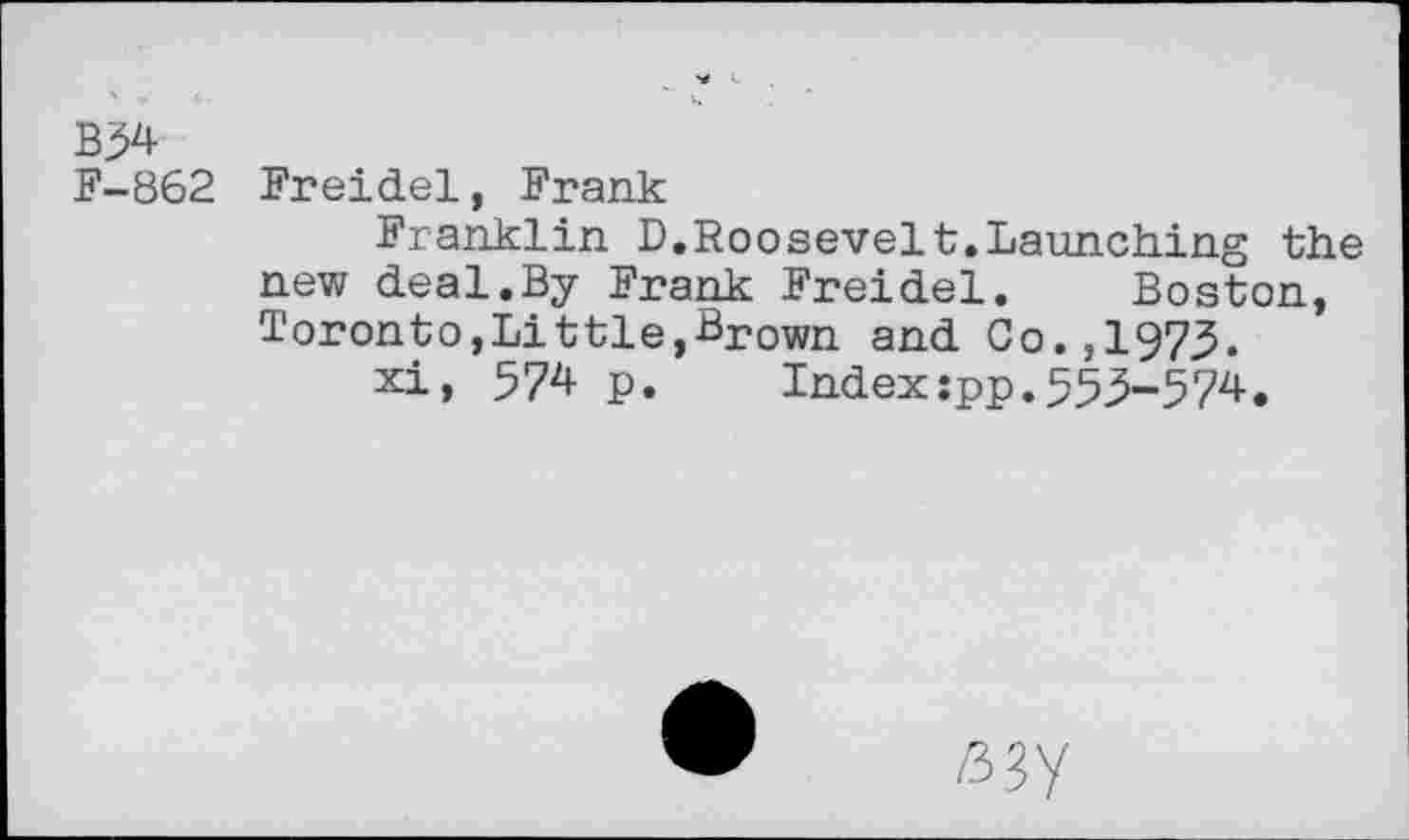 ﻿B54
F-862 Freidel, Frank
Franklin D.Roosevelt.Launching the new deal.By Frank Freidel. Boston, Toronto, Lit tie,-Brown and Co., 1973.
xi, 574 p. Index:pp.553-574.
/337